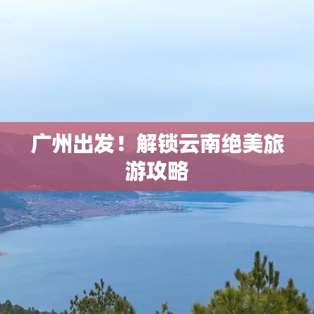 广州出发！解锁云南绝美旅游攻略