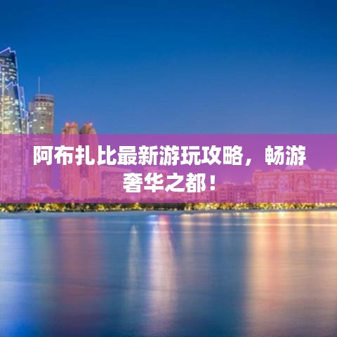 阿布扎比最新游玩攻略，畅游奢华之都！
