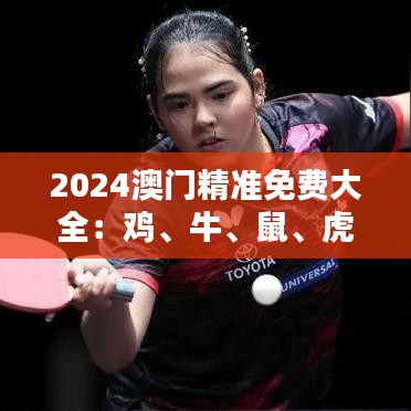 2024澳门精准免费大全：鸡、牛、鼠、虎，免费公开