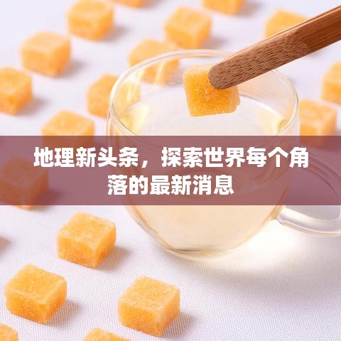 地理新头条,探索世界每个角落的最新消息