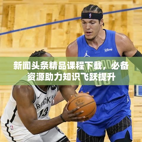 新闻头条精品课程下载，必备资源助力知识飞跃提升