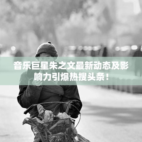 音乐巨星朱之文最新动态及影响力引爆热搜头条!