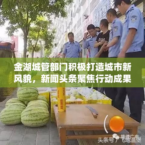 金湖城管部门积极打造城市新风貌，新闻头条聚焦行动成果