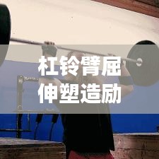 杠铃臂屈伸塑造励志身材，坚韧前行成就梦想之路