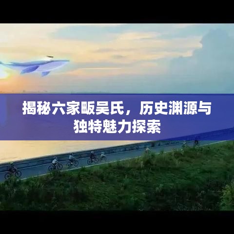 揭秘六家畈吴氏，历史渊源与独特魅力探索