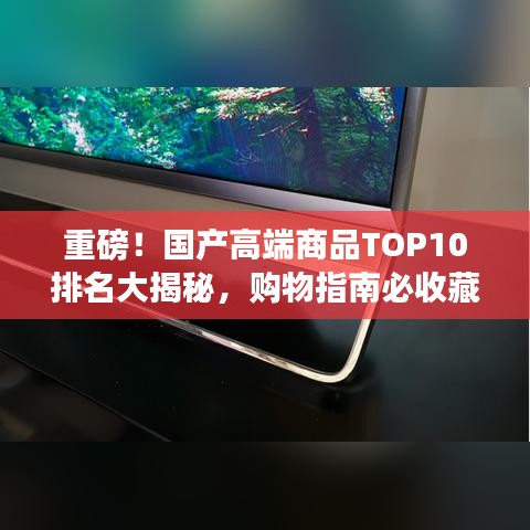 重磅!国产高端商品TOP10排名大揭秘,购物指南必收藏!