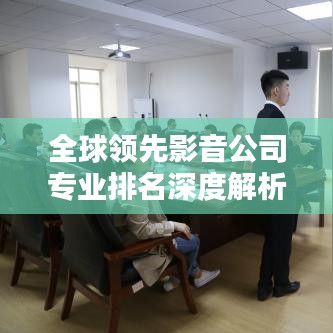 全球领先影音公司专业排名深度解析,引领行业潮流的影音企业