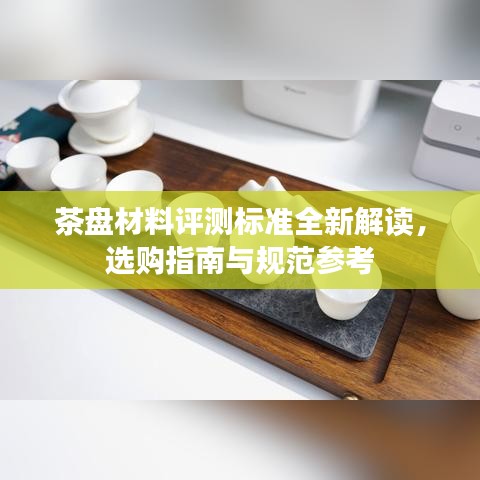 茶盘材料评测标准全新解读，选购指南与规范参考