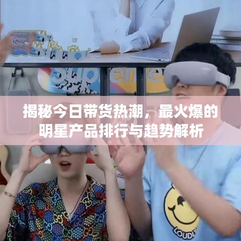 揭秘今日带货热潮，最火爆的明星产品排行与趋势解析