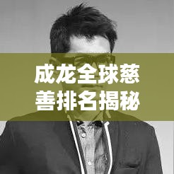 成龙全球慈善排名揭秘，影视巨星背后的慈善之路