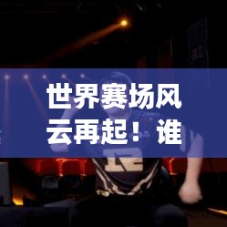 世界赛场风云再起!谁领风骚?队伍实力深度解析!