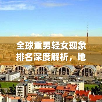 全球重男轻女现象排名深度解析，地区差异与背后的社会文化因素探讨