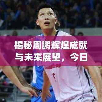 揭秘周鹏辉煌成就与未来展望，今日头条最新消息速递