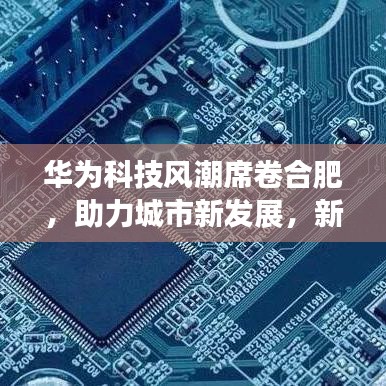 华为科技风潮席卷合肥，助力城市新发展，新闻头条聚焦时刻！