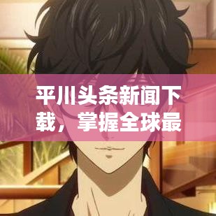 平川头条新闻下载，掌握全球最新资讯，与世界同步前行