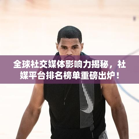 全球社交媒体影响力揭秘,社媒平台排名榜单重磅出炉!