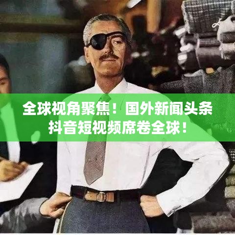 全球视角聚焦!国外新闻头条抖音短视频席卷全球!