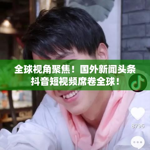 全球视角聚焦!国外新闻头条抖音短视频席卷全球!