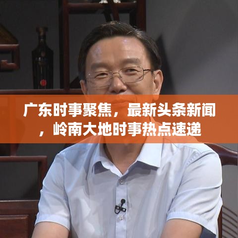 广东时事聚焦，最新头条新闻，岭南大地时事热点速递