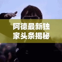 阿德最新独家头条揭秘，不为人知的动态曝光
