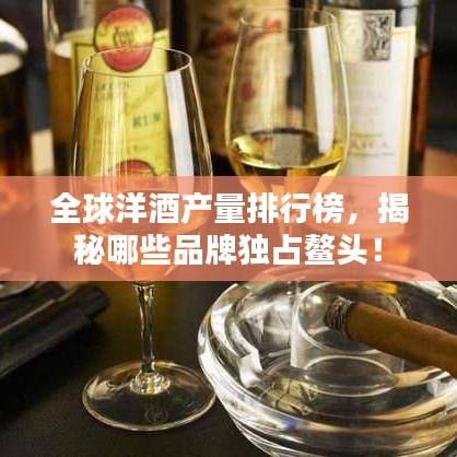 全球洋酒产量排行榜,揭秘哪些品牌独占鳌头!