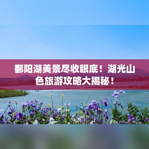 鄱阳湖美景尽收眼底！湖光山色旅游攻略大揭秘！