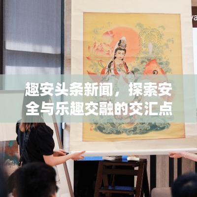 趣安头条新闻,探索安全与乐趣交融的交汇点
