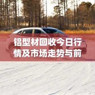 铝型材回收今日行情及市场走势与前景展望