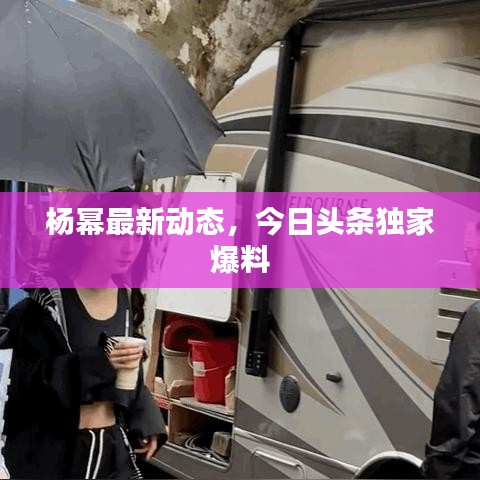 杨幂最新动态，今日头条独家爆料