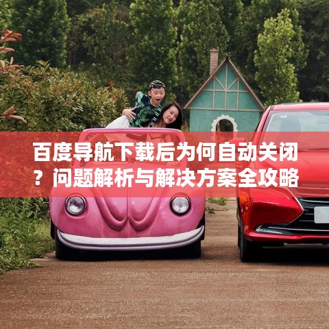 百度导航下载后为何自动关闭?问题解析与解决方案全攻略