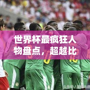 世界杯最疯狂人物盘点，超越比赛的传奇传奇人物排名