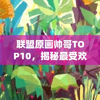 联盟原画帅哥TOP10，揭秘最受欢迎的十大原画艺术家帅颜排行榜