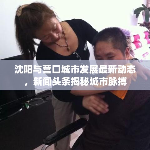 沈阳与营口城市发展最新动态,新闻头条揭秘城市脉搏