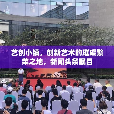 艺创小镇，创新艺术的璀璨繁荣之地，新闻头条瞩目