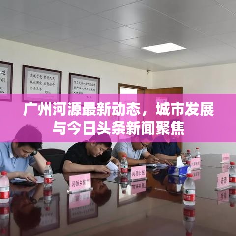 广州河源最新动态，城市发展与今日头条新闻聚焦