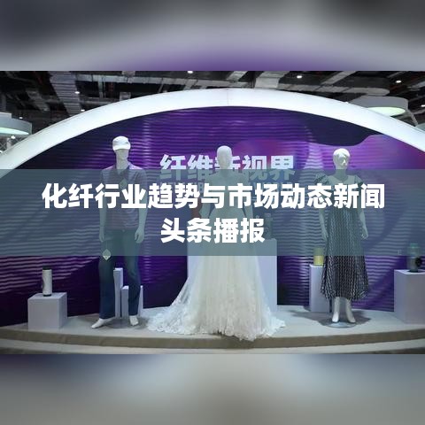 化纤行业趋势与市场动态新闻头条播报