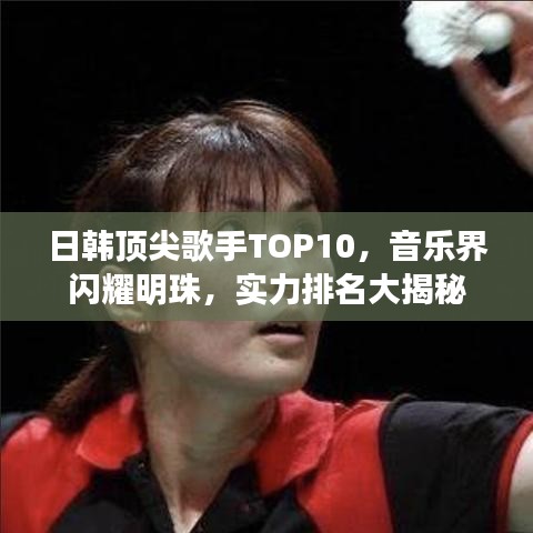 日韩顶尖歌手TOP10，音乐界闪耀明珠，实力排名大揭秘