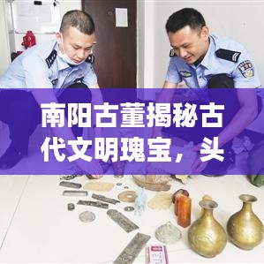 南阳古董揭秘古代文明瑰宝,头条新闻引领探寻之旅