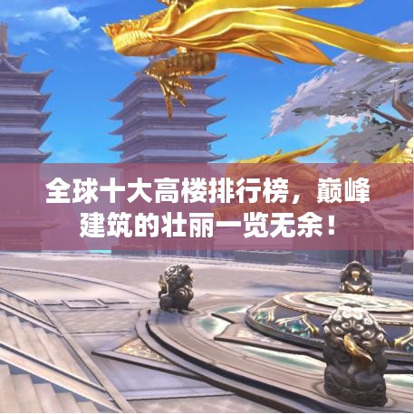 全球十大高楼排行榜,巅峰建筑的壮丽一览无余!