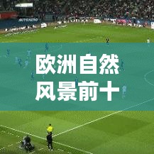 欧洲自然风景前十名胜,绝美画卷尽收眼底