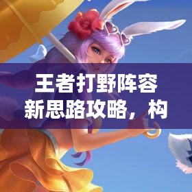 王者打野阵容新思路攻略，构建无敌战斗体系！