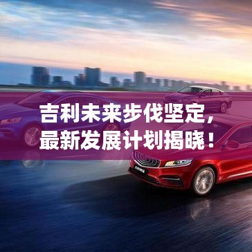 吉利未来步伐坚定，最新发展计划揭晓！