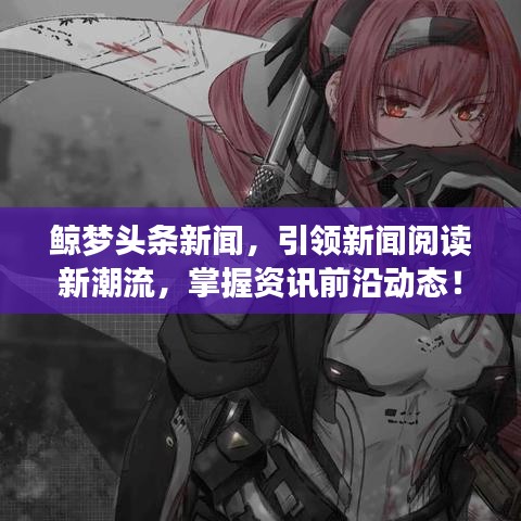 鲸梦头条新闻，引领新闻阅读新潮流，掌握资讯前沿动态！