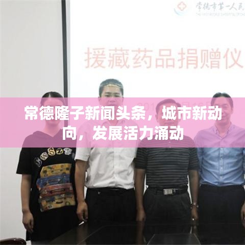 常德隆子新闻头条，城市新动向，发展活力涌动