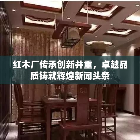 红木厂传承创新并重，卓越品质铸就辉煌新闻头条