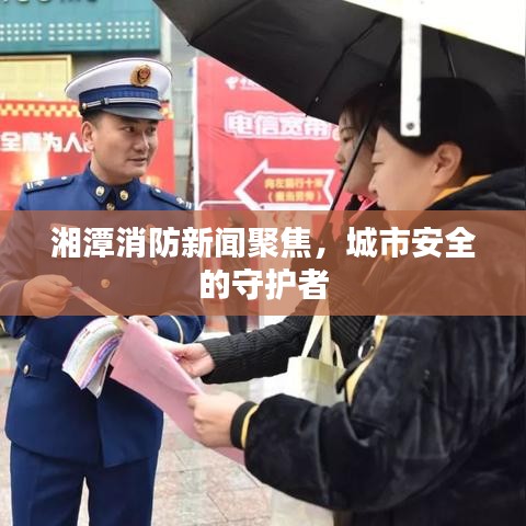 湘潭消防新闻聚焦，城市安全的守护者