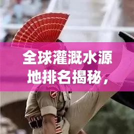 全球灌溉水源地排名揭秘，探寻最重要的灌溉水源，滋润世界农业命脉