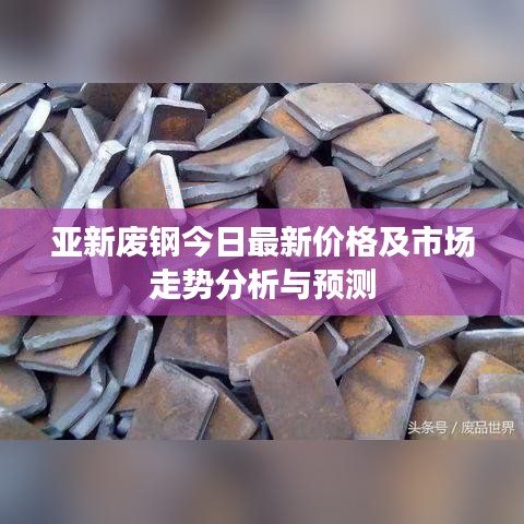 亚新废钢今日最新价格及市场走势分析与预测