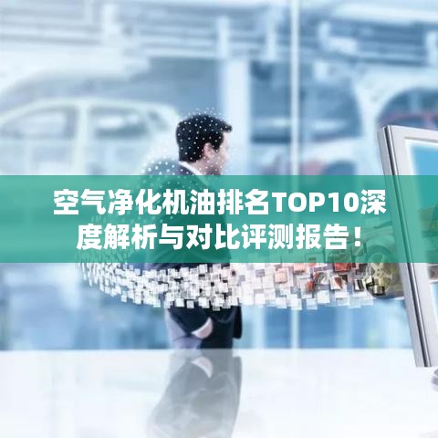 空气净化机油排名TOP10深度解析与对比评测报告!