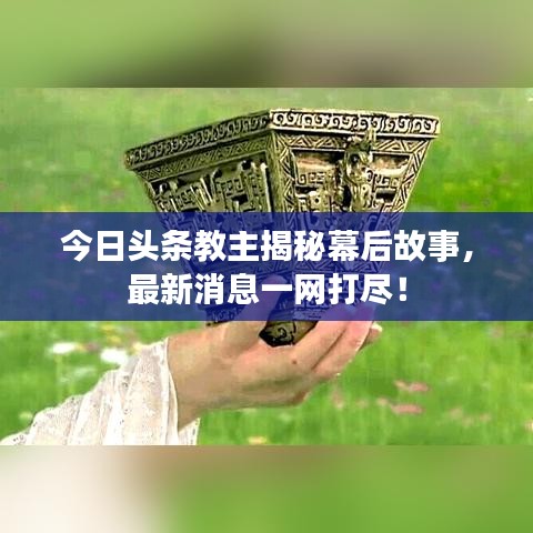 今日头条教主揭秘幕后故事，最新消息一网打尽！